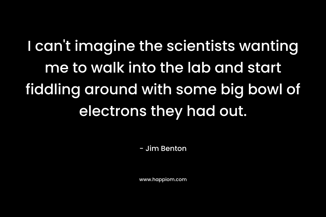 I can’t imagine the scientists wanting me to walk into the lab and start fiddling around with some big bowl of electrons they had out. – Jim Benton