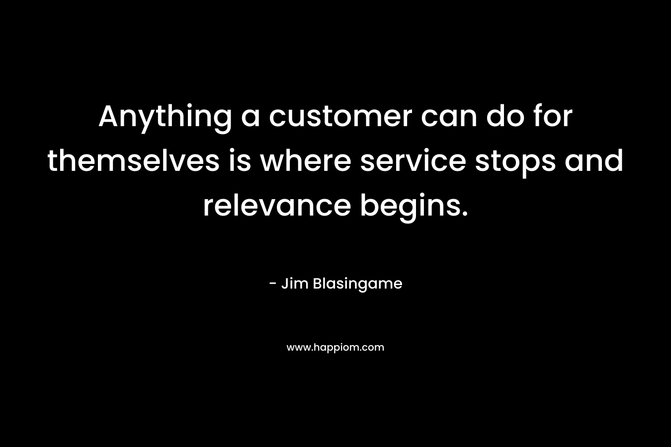 Anything a customer can do for themselves is where service stops and relevance begins. – Jim Blasingame
