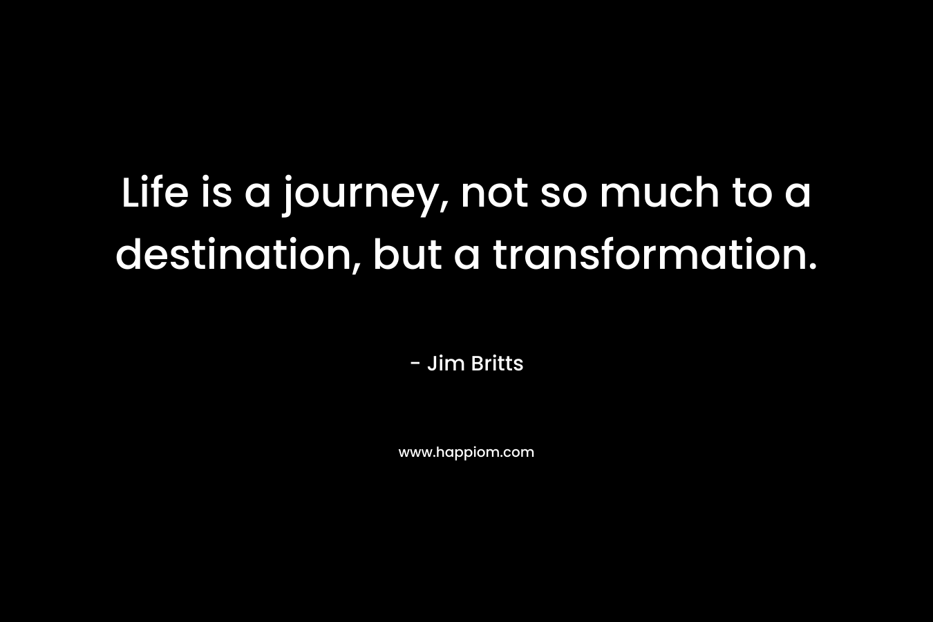Life is a journey, not so much to a destination, but a transformation.