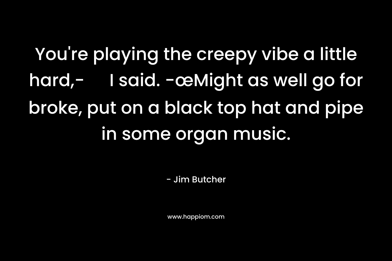 You’re playing the creepy vibe a little hard,- I said. -œMight as well go for broke, put on a black top hat and pipe in some organ music. – Jim Butcher