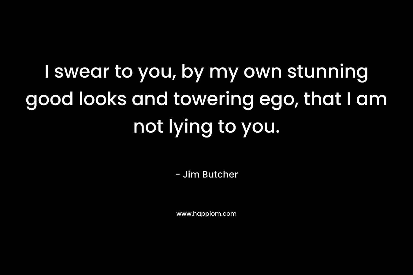 I swear to you, by my own stunning good looks and towering ego, that I am not lying to you. – Jim Butcher