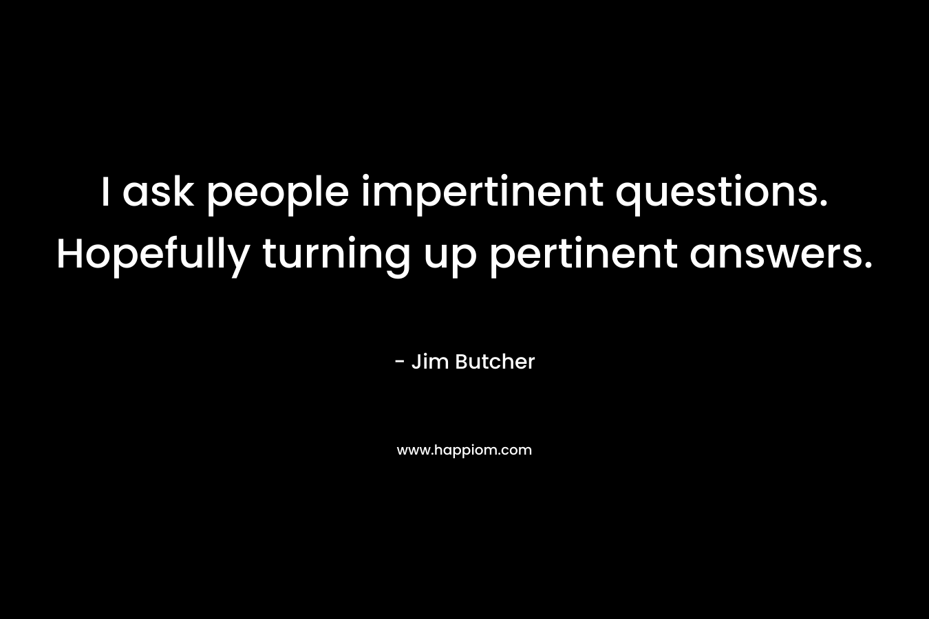 I ask people impertinent questions. Hopefully turning up pertinent answers. – Jim Butcher