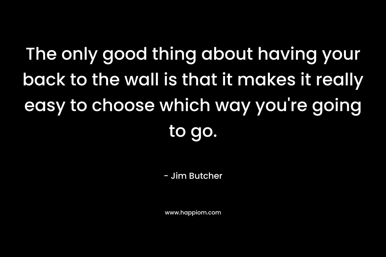 The only good thing about having your back to the wall is that it makes it really easy to choose which way you’re going to go. – Jim Butcher