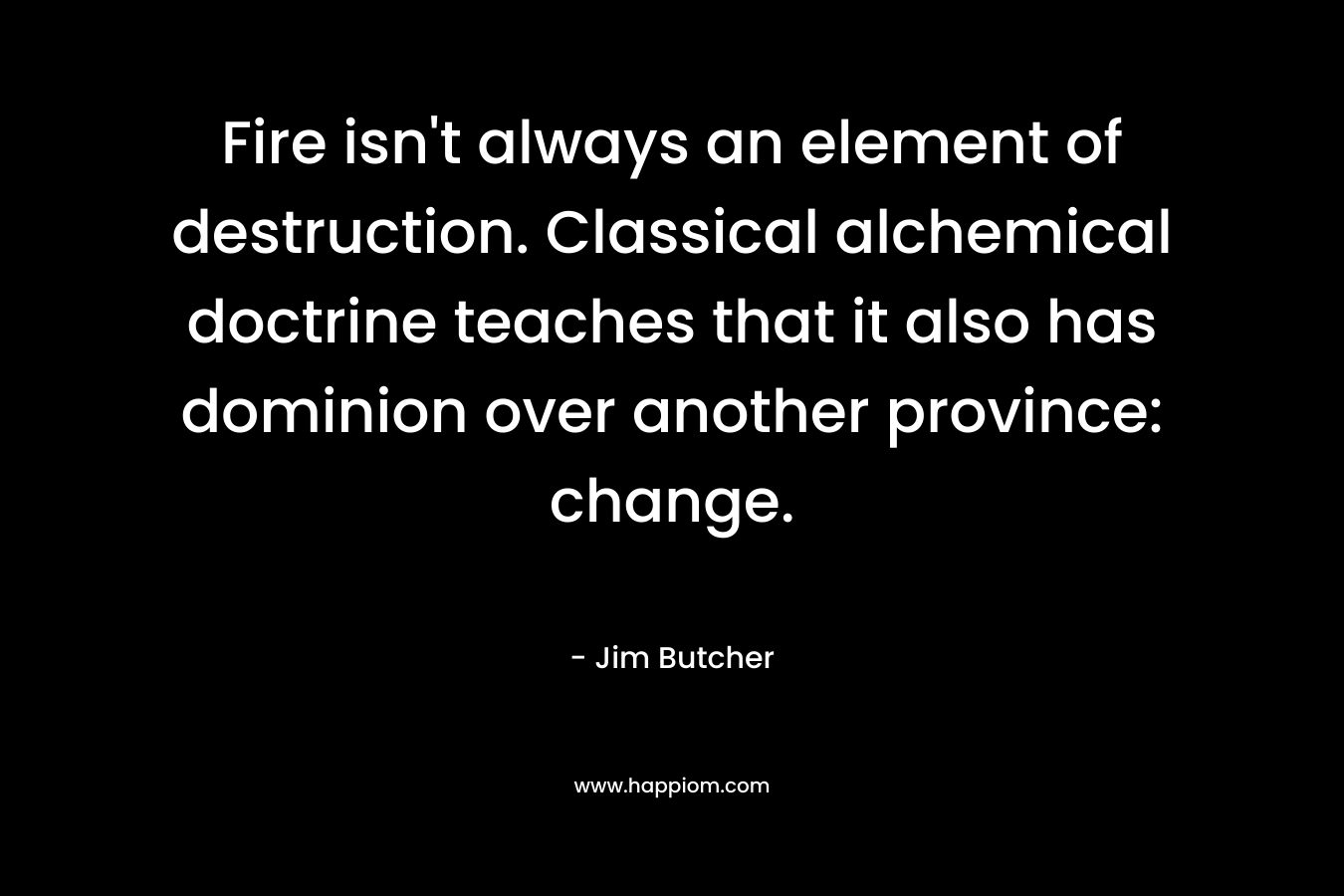 Fire isn’t always an element of destruction. Classical alchemical doctrine teaches that it also has dominion over another province: change. – Jim Butcher