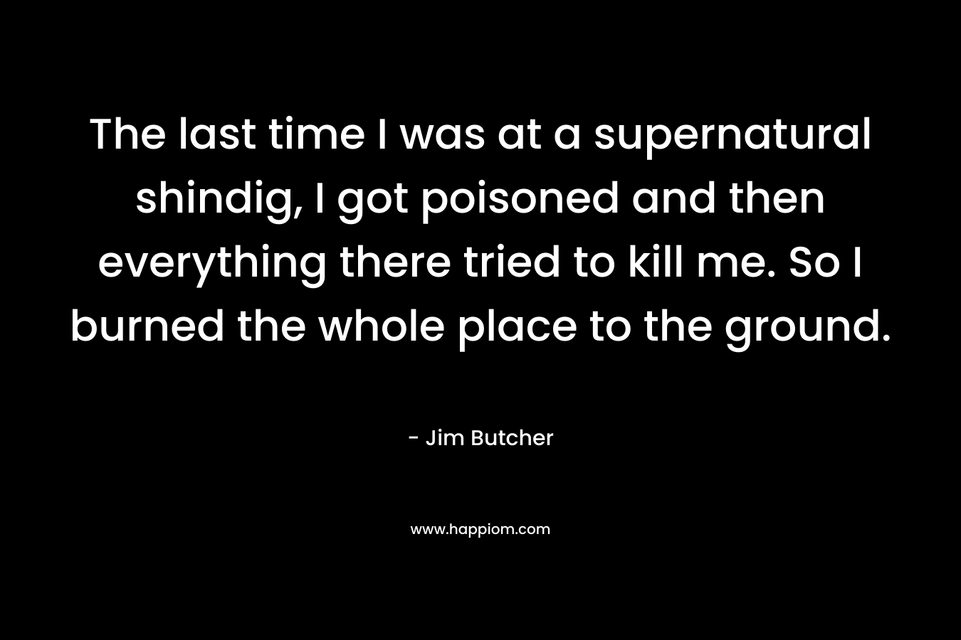The last time I was at a supernatural shindig, I got poisoned and then everything there tried to kill me. So I burned the whole place to the ground. – Jim Butcher