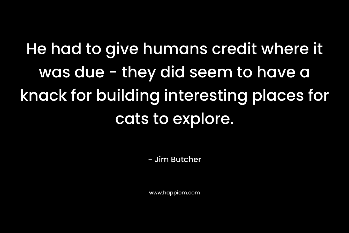 He had to give humans credit where it was due – they did seem to have a knack for building interesting places for cats to explore. – Jim Butcher