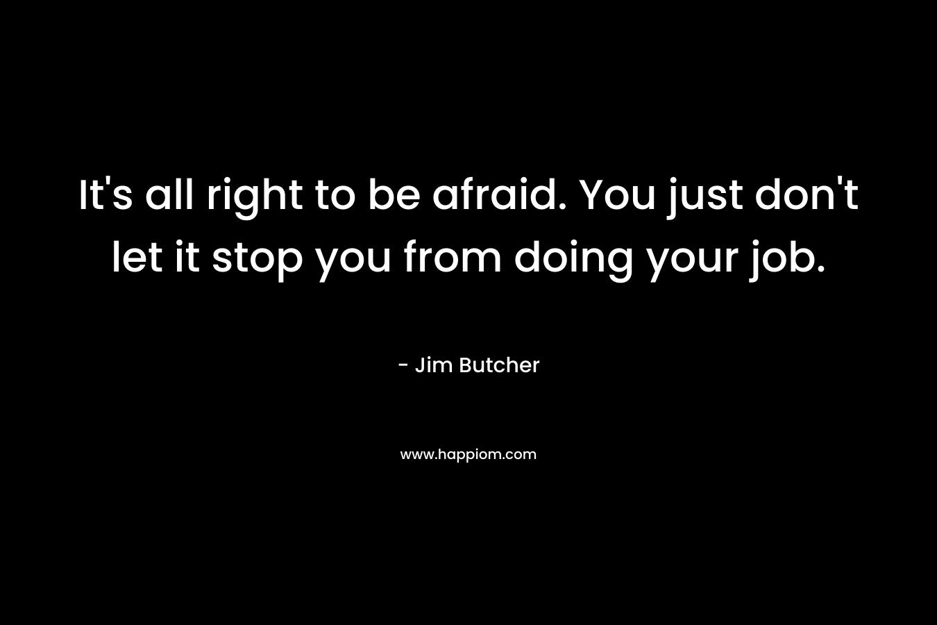 It's all right to be afraid. You just don't let it stop you from doing your job.