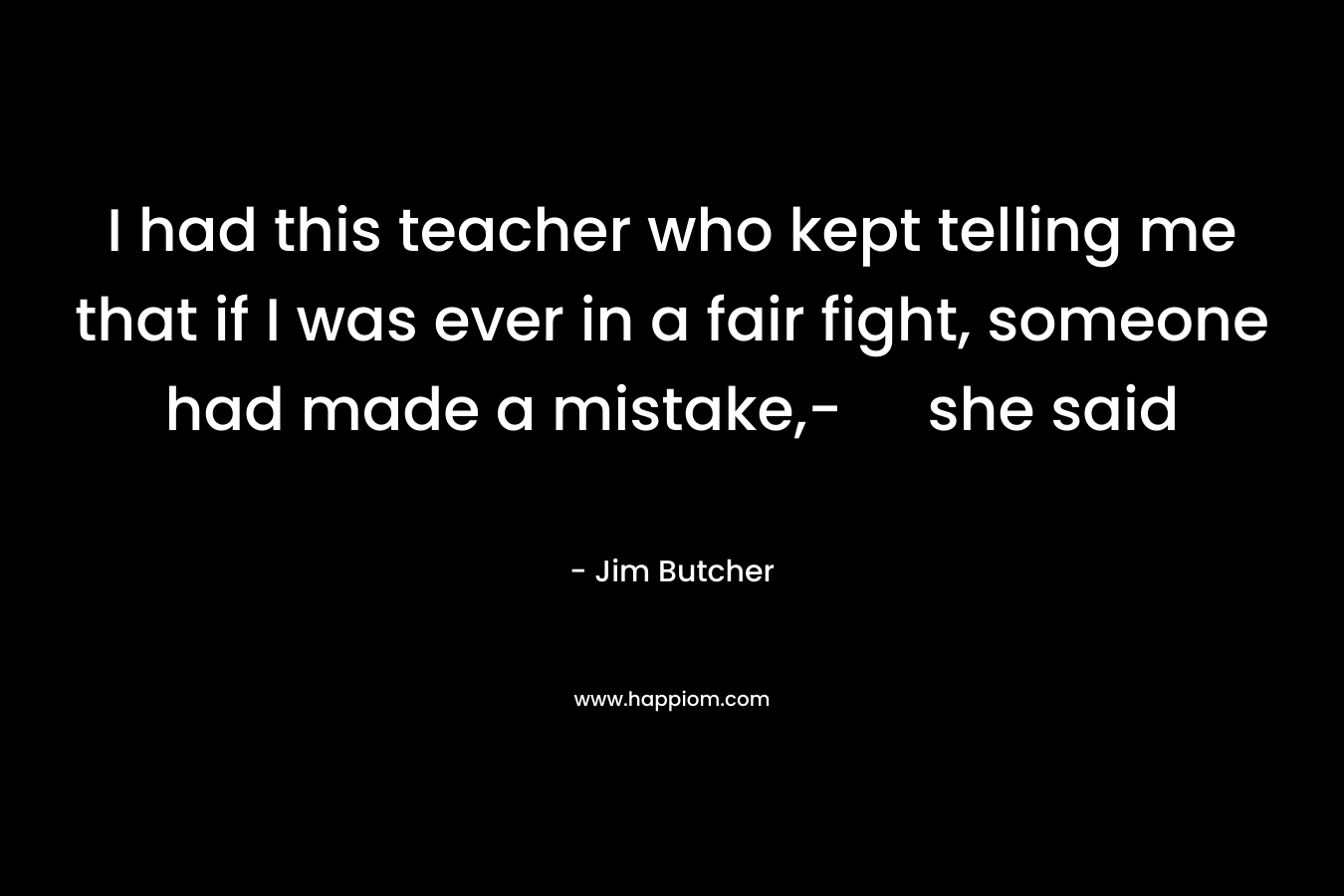 I had this teacher who kept telling me that if I was ever in a fair fight, someone had made a mistake,- she said