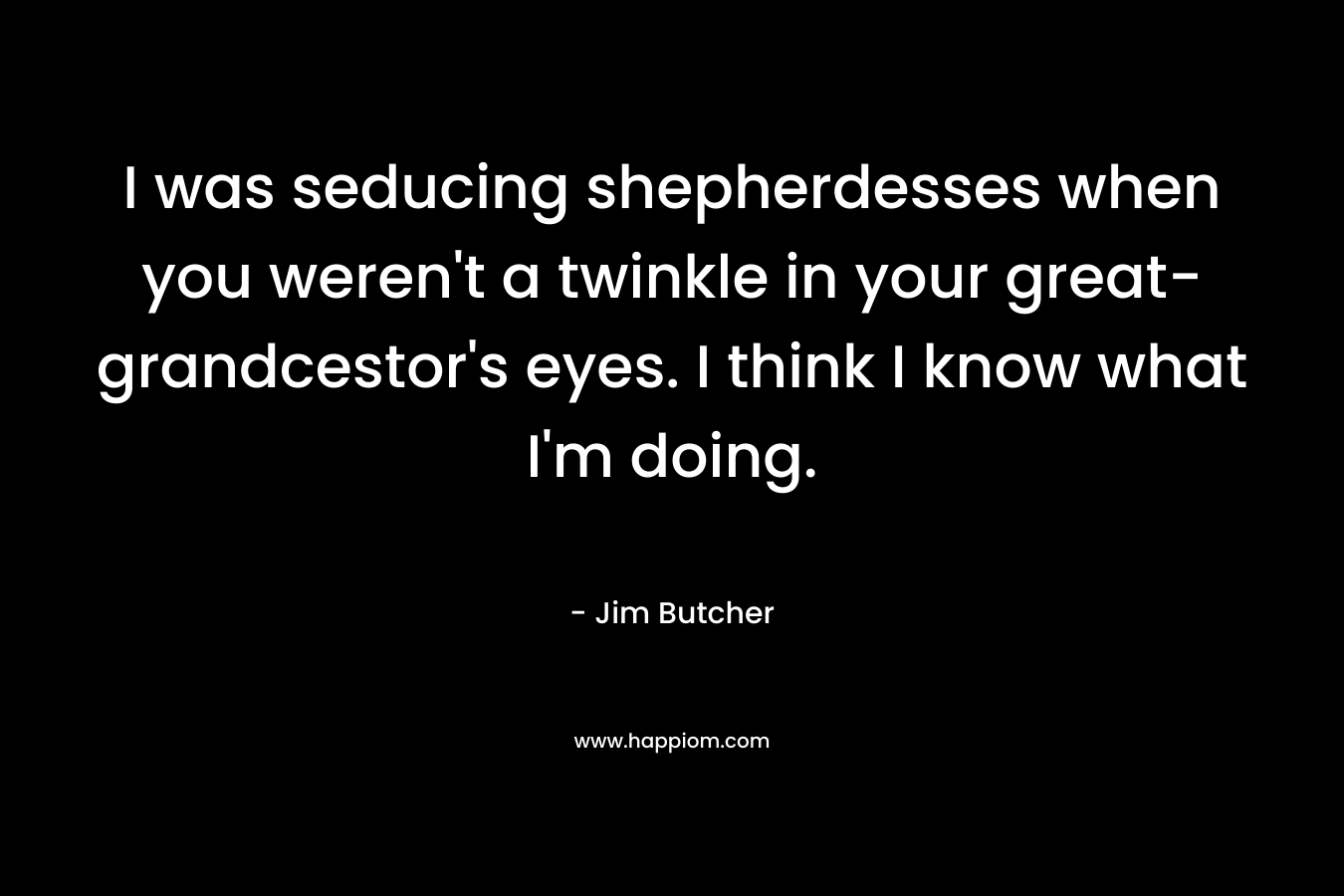 I was seducing shepherdesses when you weren’t a twinkle in your great-grandcestor’s eyes. I think I know what I’m doing. – Jim Butcher