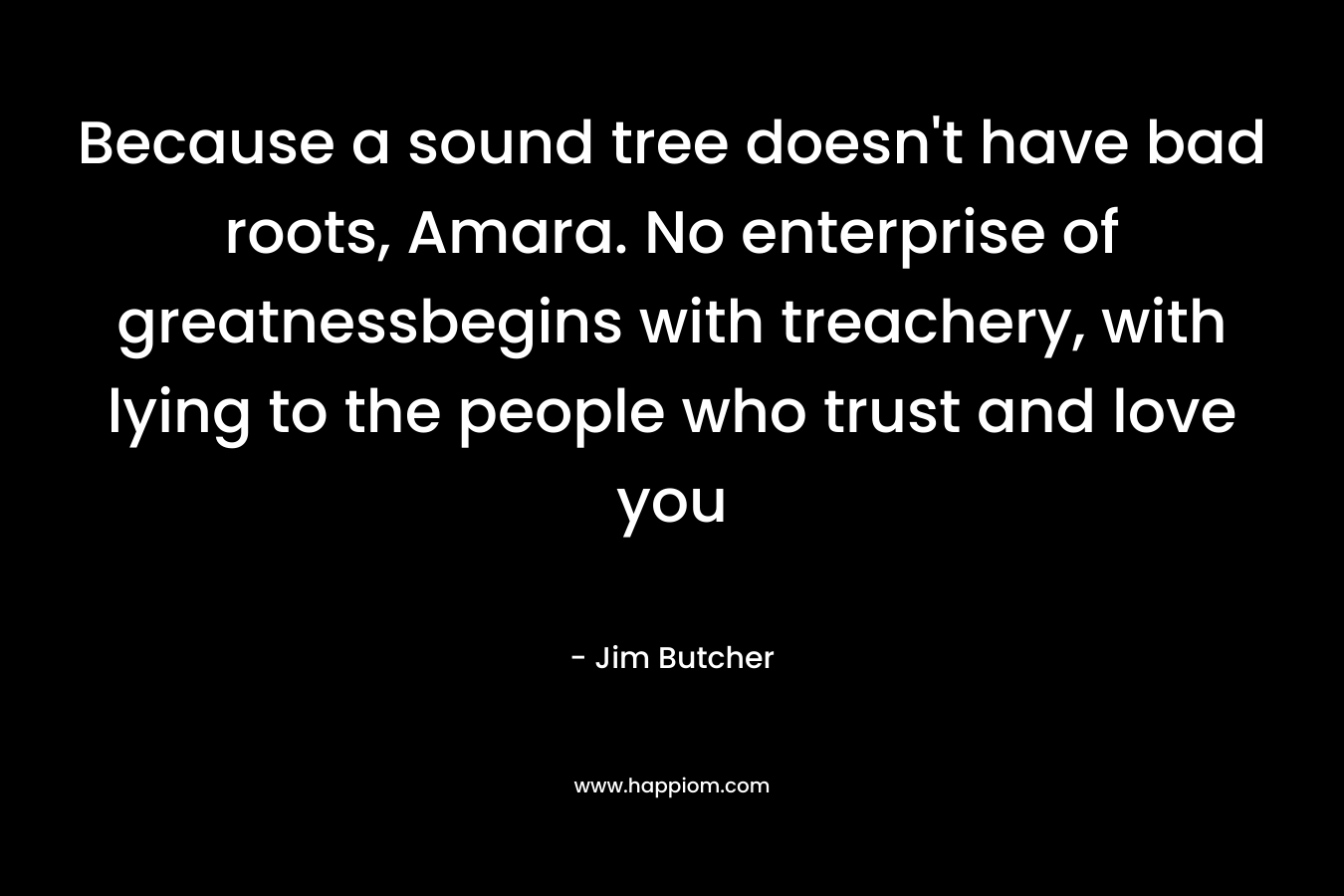Because a sound tree doesn’t have bad roots, Amara. No enterprise of greatnessbegins with treachery, with lying to the people who trust and love you – Jim Butcher