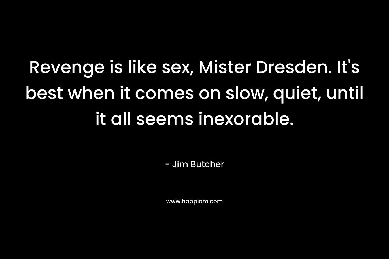 Revenge is like sex, Mister Dresden. It’s best when it comes on slow, quiet, until it all seems inexorable. – Jim Butcher