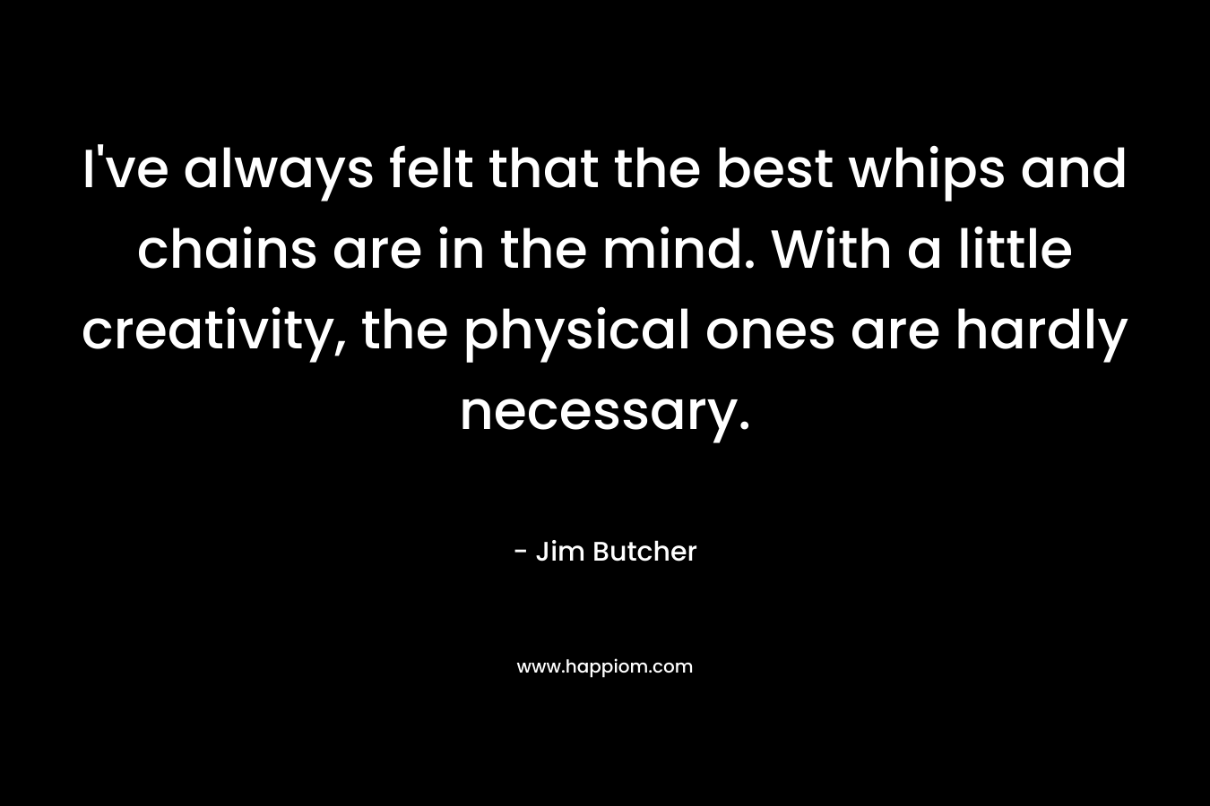 I’ve always felt that the best whips and chains are in the mind. With a little creativity, the physical ones are hardly necessary. – Jim Butcher