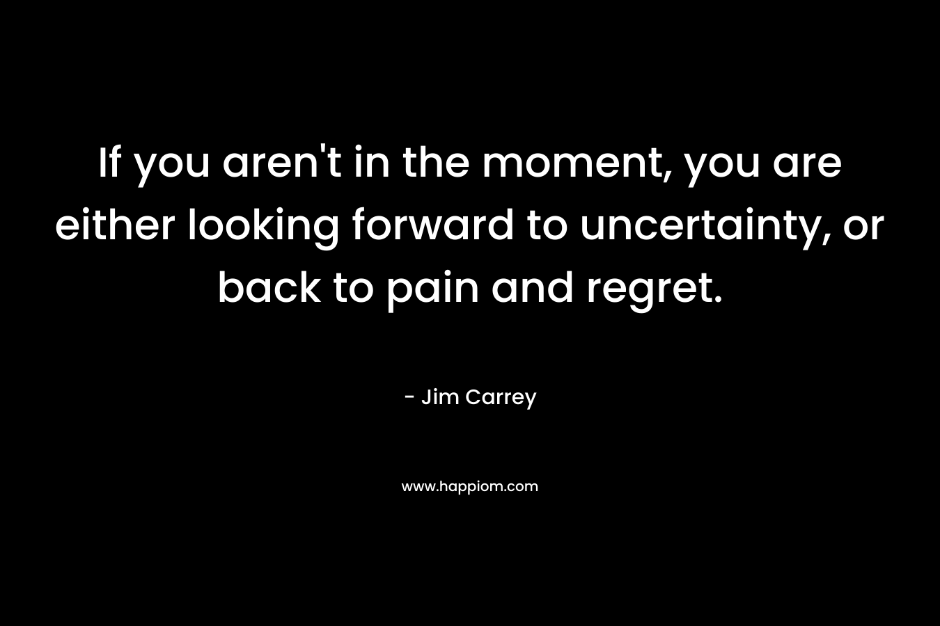 If you aren’t in the moment, you are either looking forward to uncertainty, or back to pain and regret. – Jim Carrey