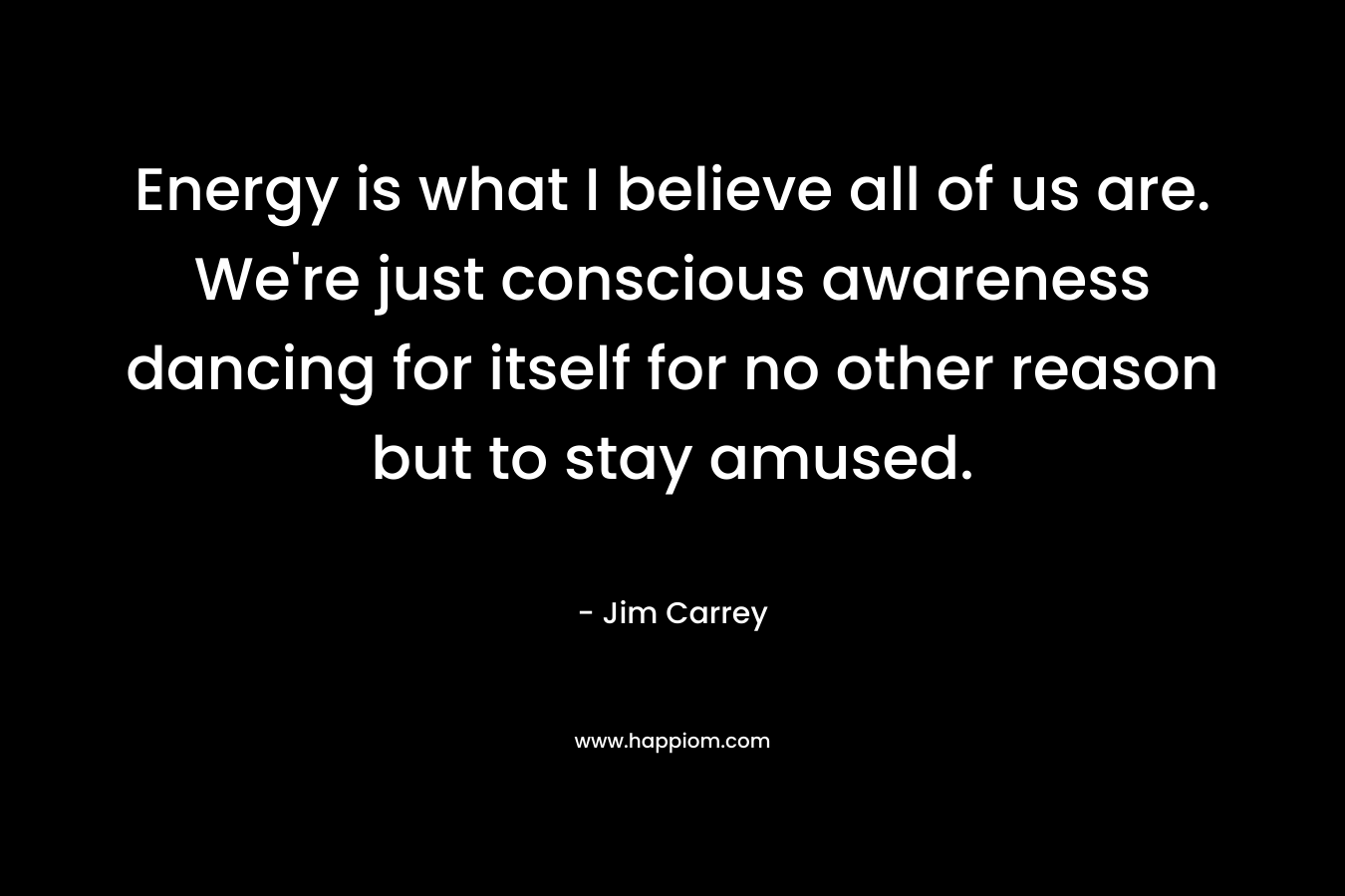 Energy is what I believe all of us are. We’re just conscious awareness dancing for itself for no other reason but to stay amused. – Jim Carrey