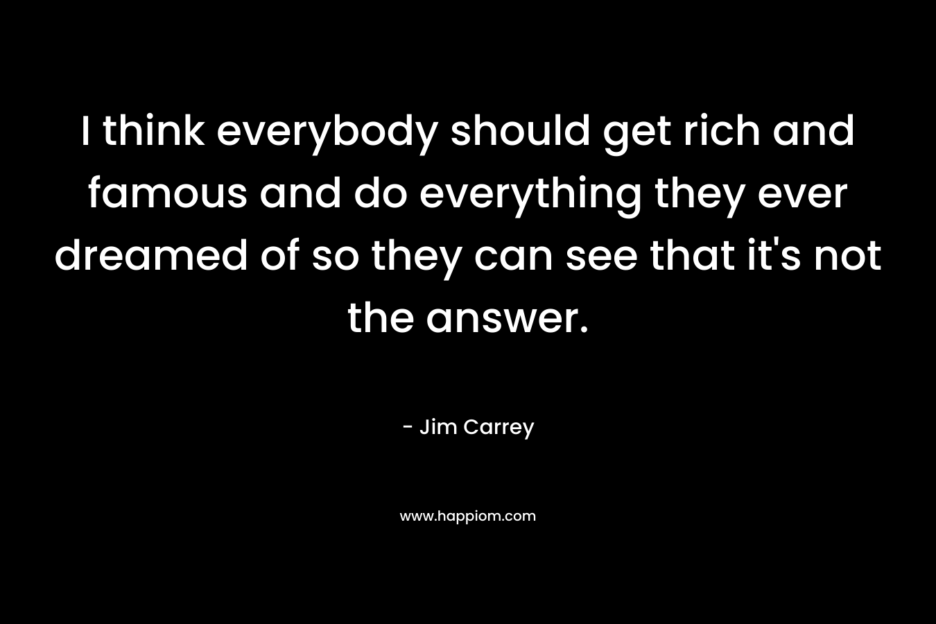 I think everybody should get rich and famous and do everything they ever dreamed of so they can see that it’s not the answer. – Jim Carrey