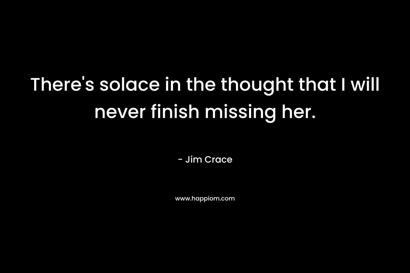 There’s solace in the thought that I will never finish missing her. – Jim Crace