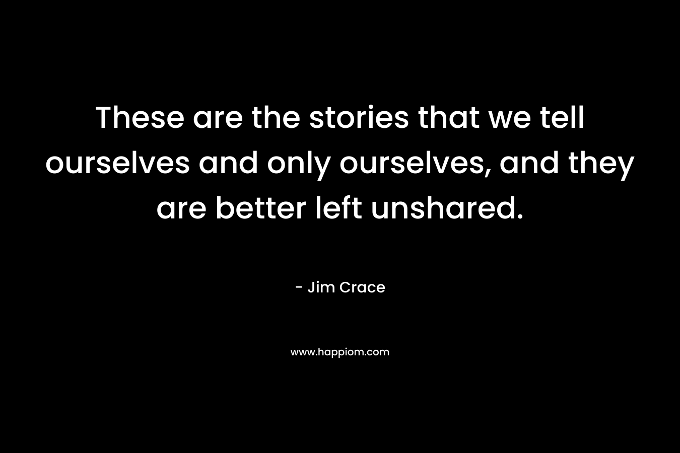 These are the stories that we tell ourselves and only ourselves, and they are better left unshared. – Jim Crace