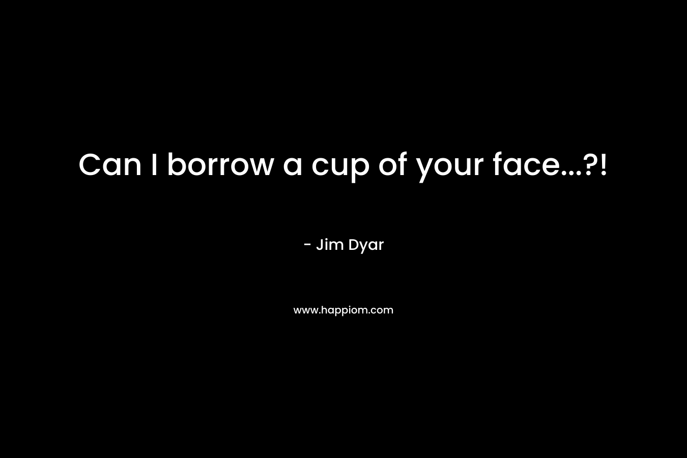 Can I borrow a cup of your face…?! – Jim Dyar