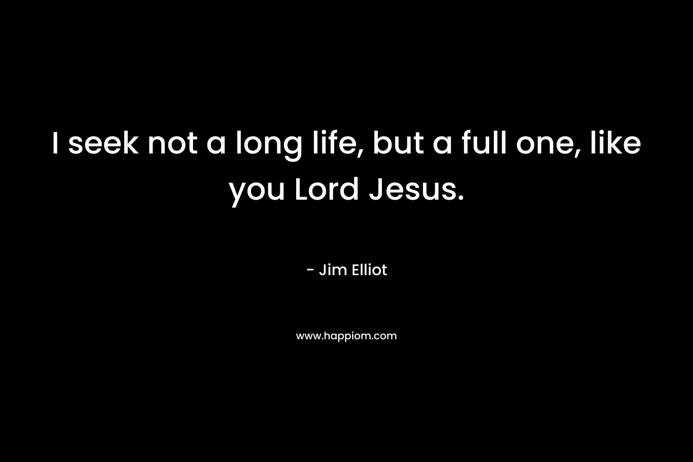 I seek not a long life, but a full one, like you Lord Jesus. – Jim Elliot