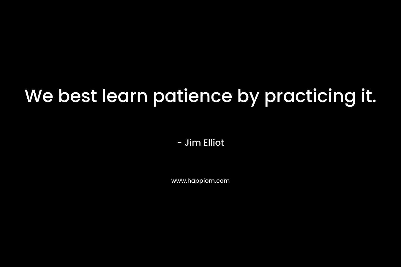 We best learn patience by practicing it. – Jim Elliot