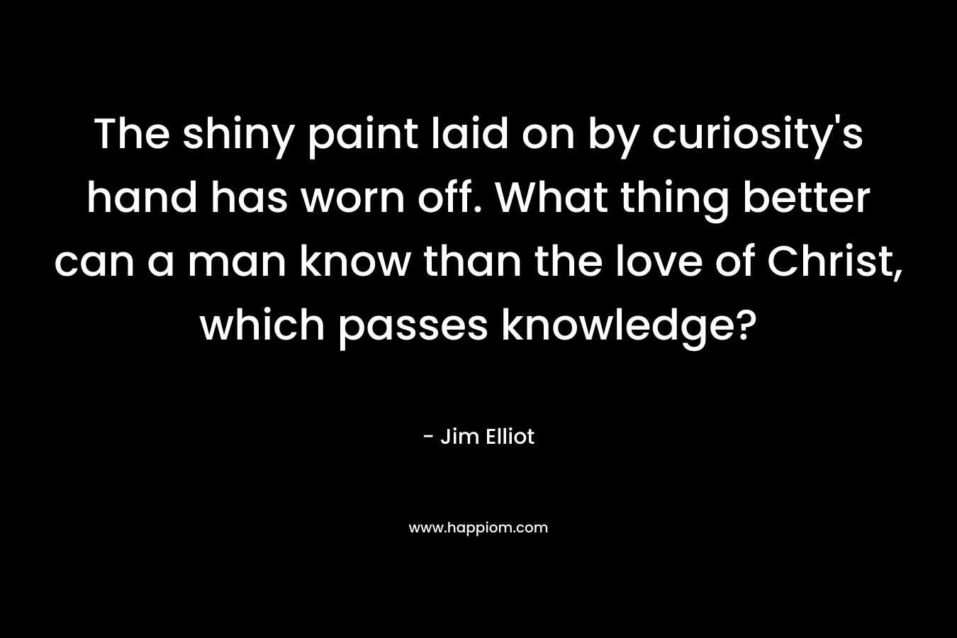 The shiny paint laid on by curiosity’s hand has worn off. What thing better can a man know than the love of Christ, which passes knowledge? – Jim Elliot