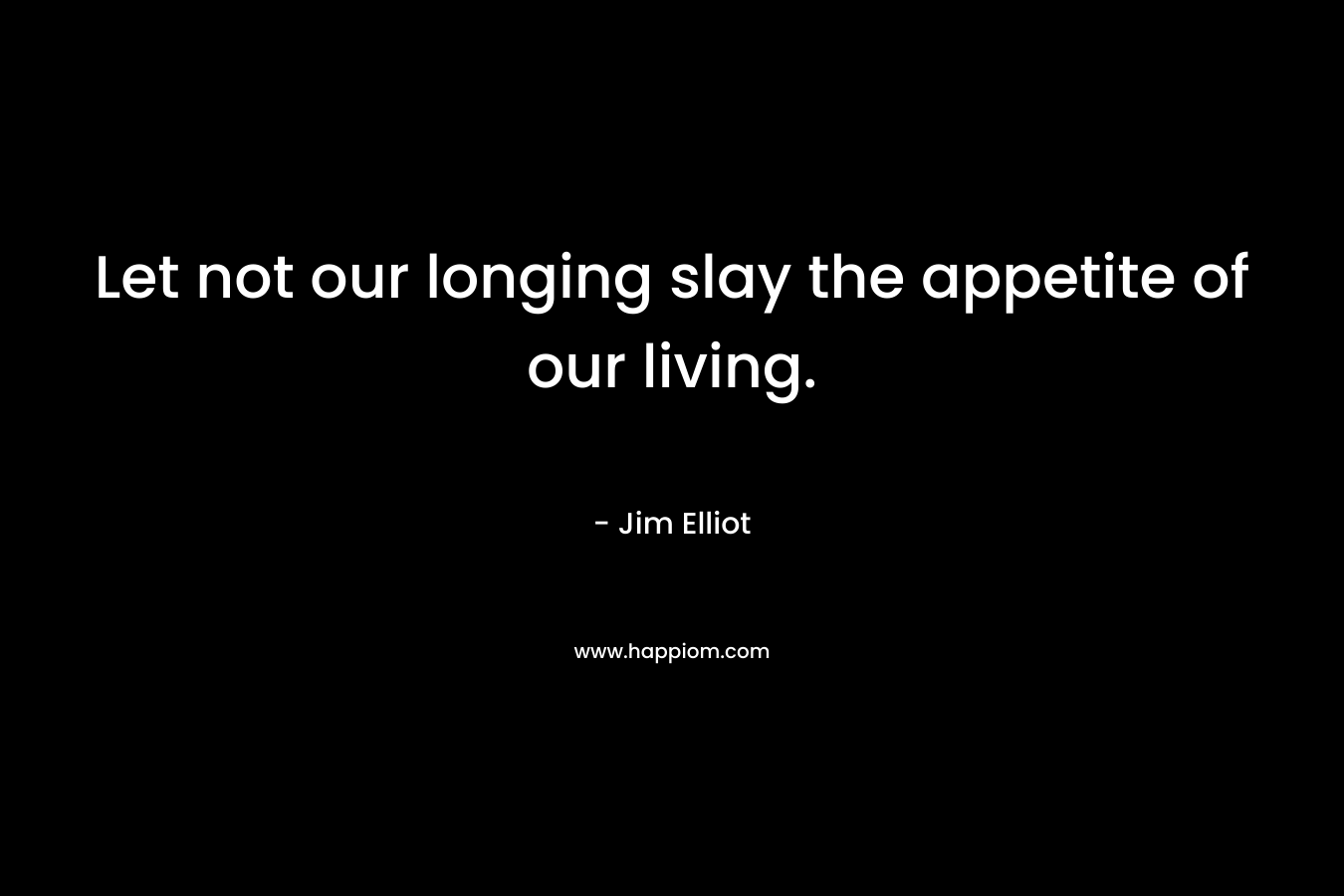 Let not our longing slay the appetite of our living. – Jim Elliot