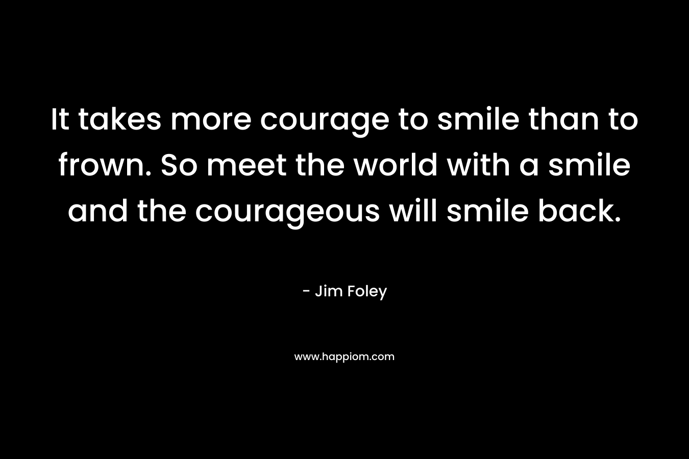 It takes more courage to smile than to frown. So meet the world with a smile and the courageous will smile back. – Jim Foley