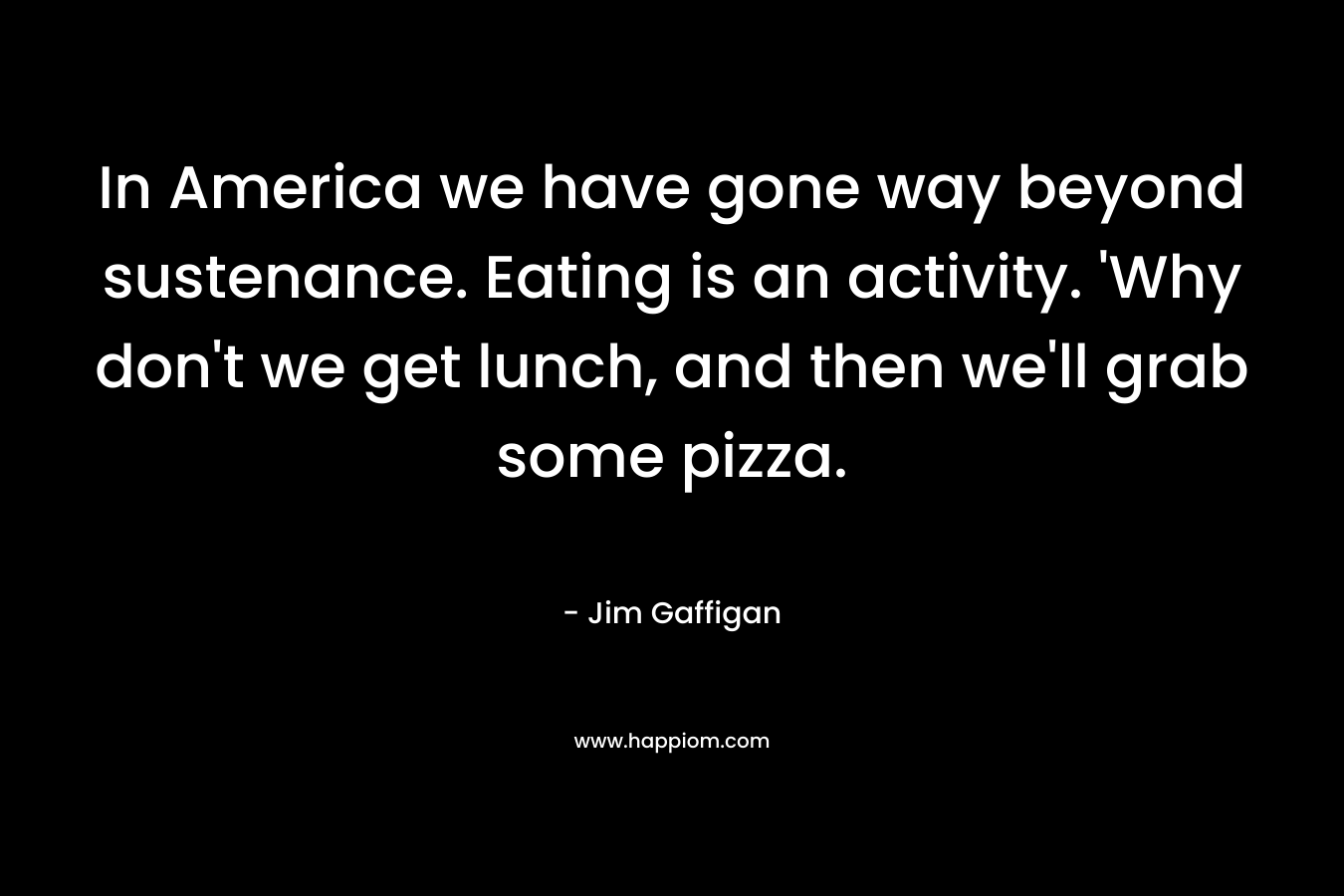 In America we have gone way beyond sustenance. Eating is an activity. ‘Why don’t we get lunch, and then we’ll grab some pizza. – Jim Gaffigan
