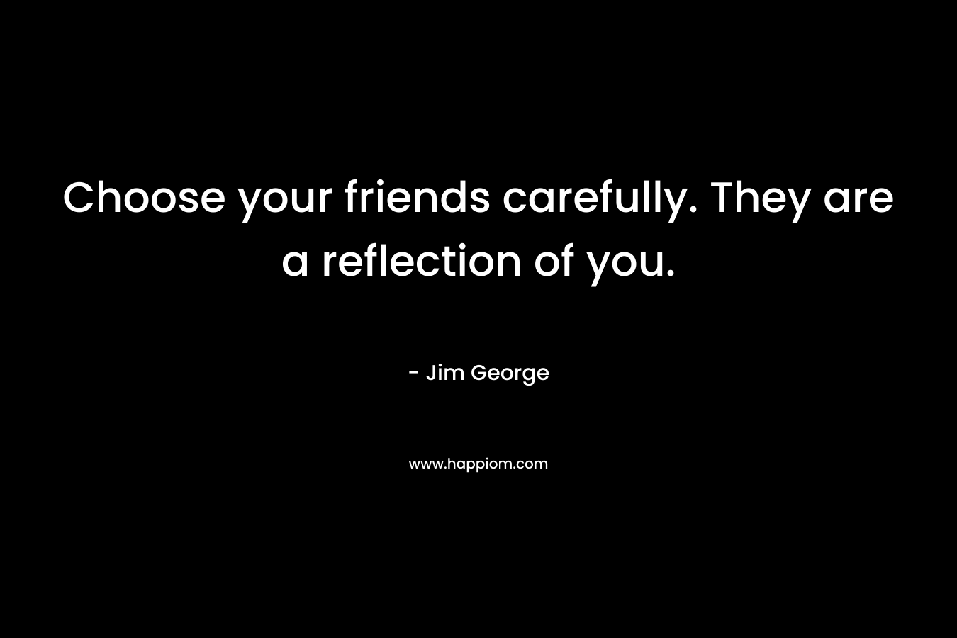 Choose your friends carefully. They are a reflection of you.