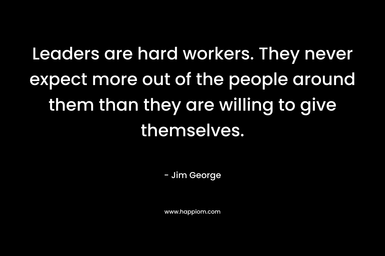 Leaders are hard workers. They never expect more out of the people around them than they are willing to give themselves. – Jim George
