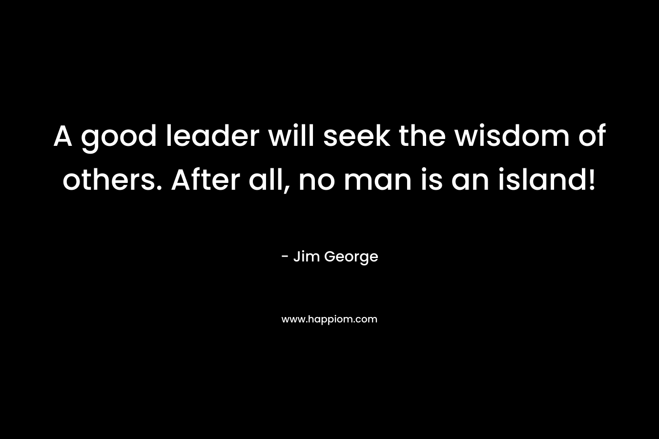 A good leader will seek the wisdom of others. After all, no man is an island!