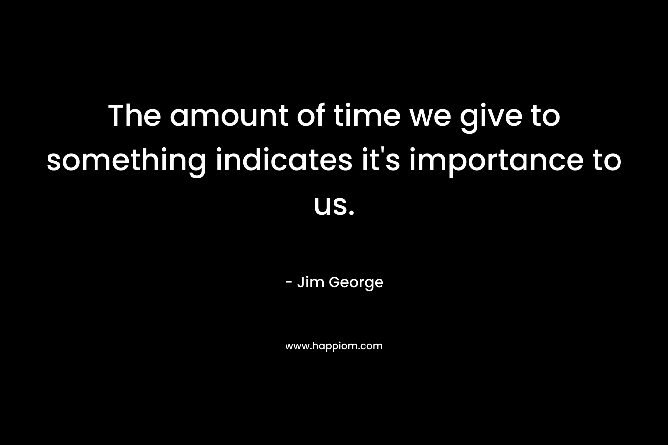 The amount of time we give to something indicates it’s importance to us. – Jim George