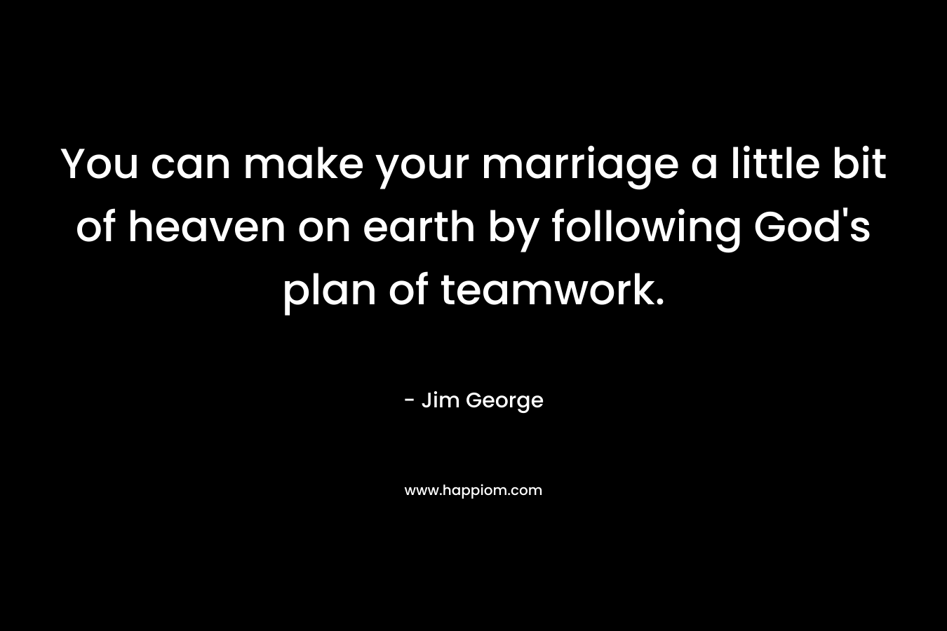 You can make your marriage a little bit of heaven on earth by following God’s plan of teamwork. – Jim George