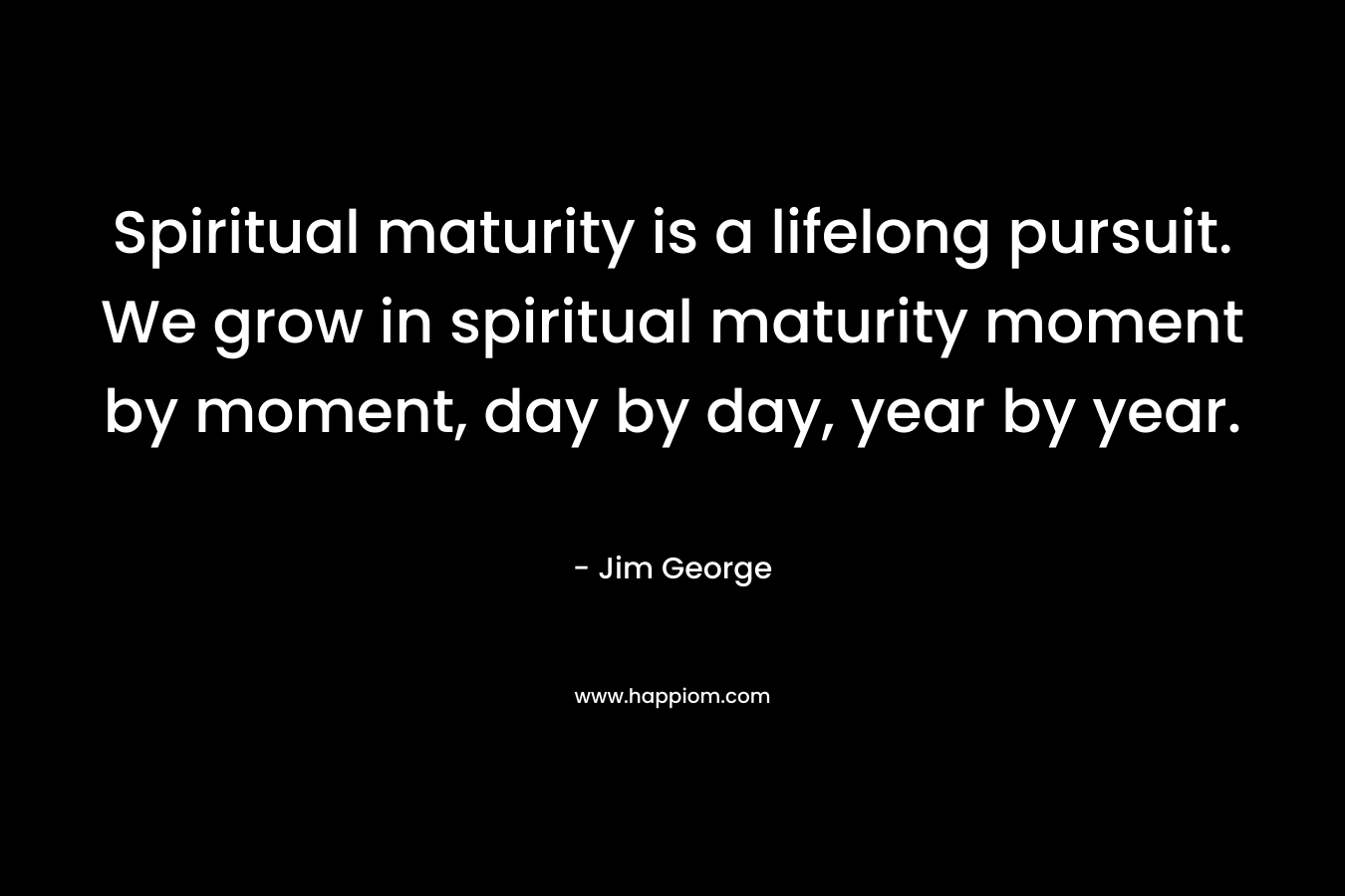 Spiritual maturity is a lifelong pursuit. We grow in spiritual maturity moment by moment, day by day, year by year.