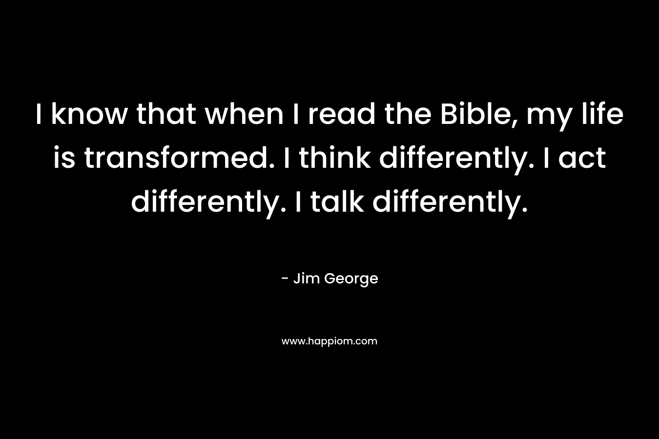 I know that when I read the Bible, my life is transformed. I think differently. I act differently. I talk differently. – Jim George