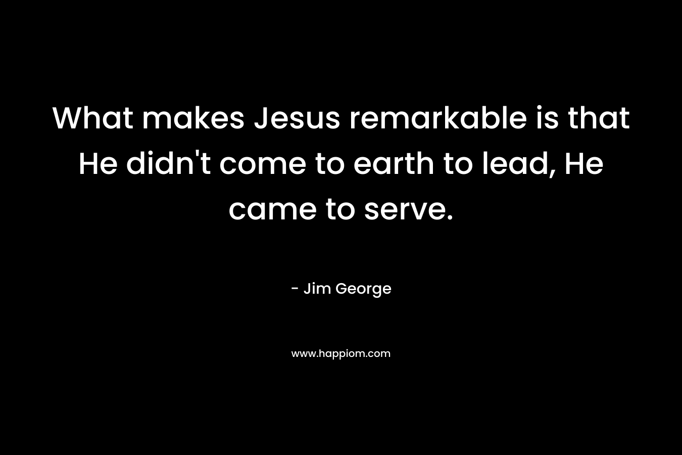 What makes Jesus remarkable is that He didn’t come to earth to lead, He came to serve. – Jim George