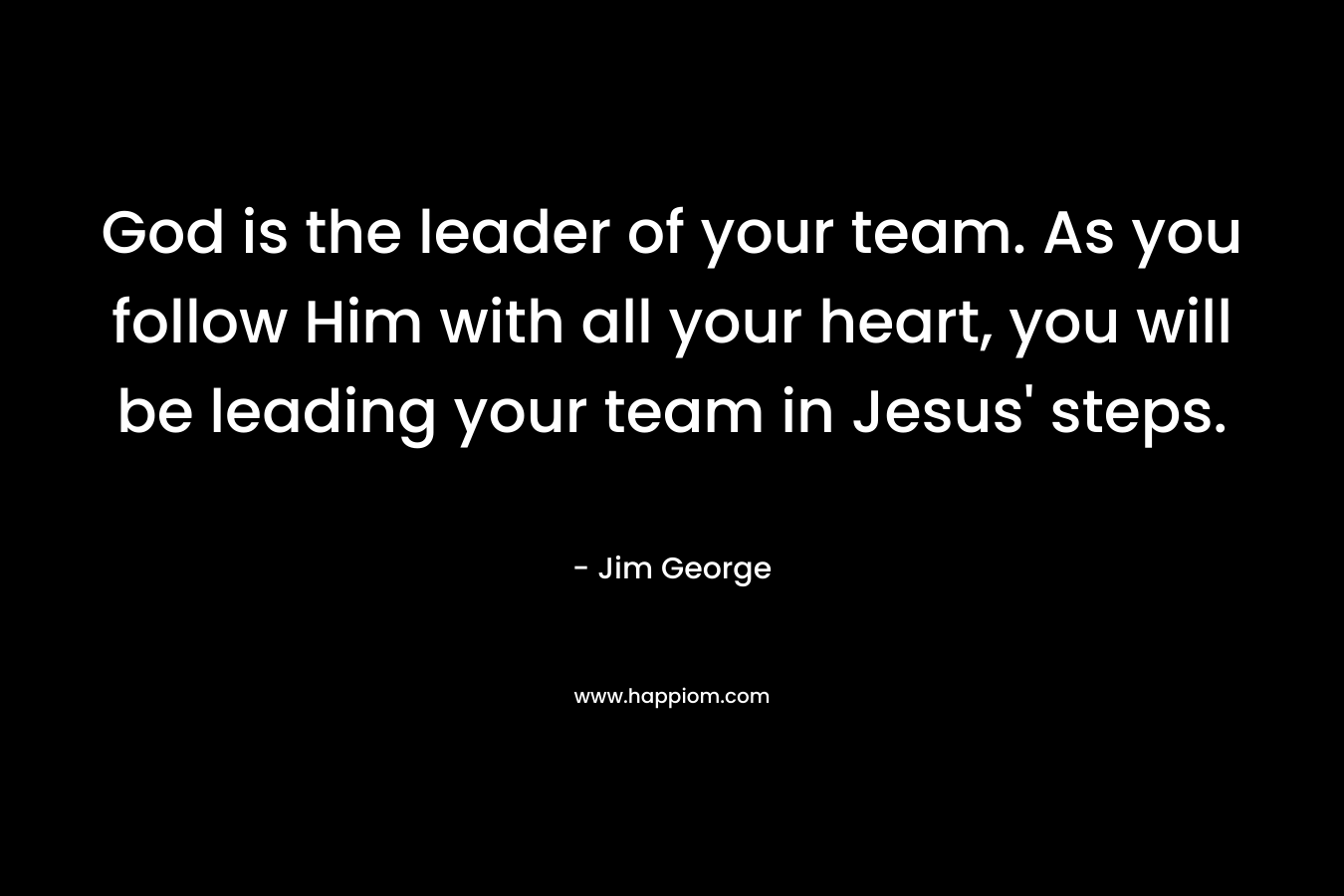 God is the leader of your team. As you follow Him with all your heart, you will be leading your team in Jesus’ steps. – Jim George