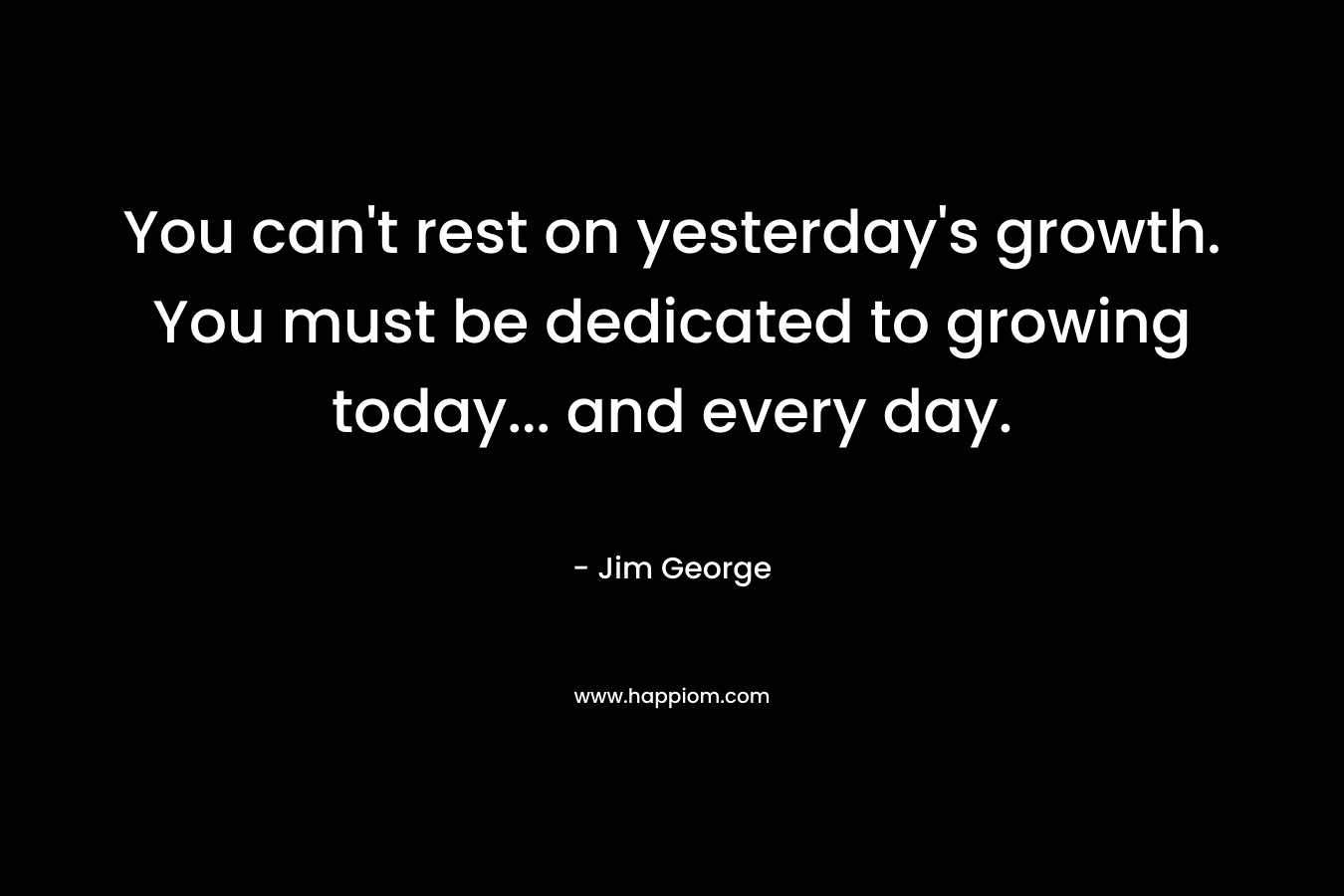 You can't rest on yesterday's growth. You must be dedicated to growing today... and every day.