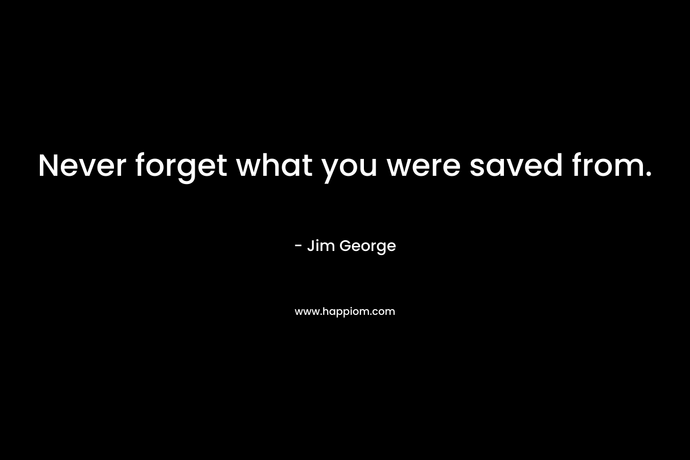 Never forget what you were saved from. – Jim George