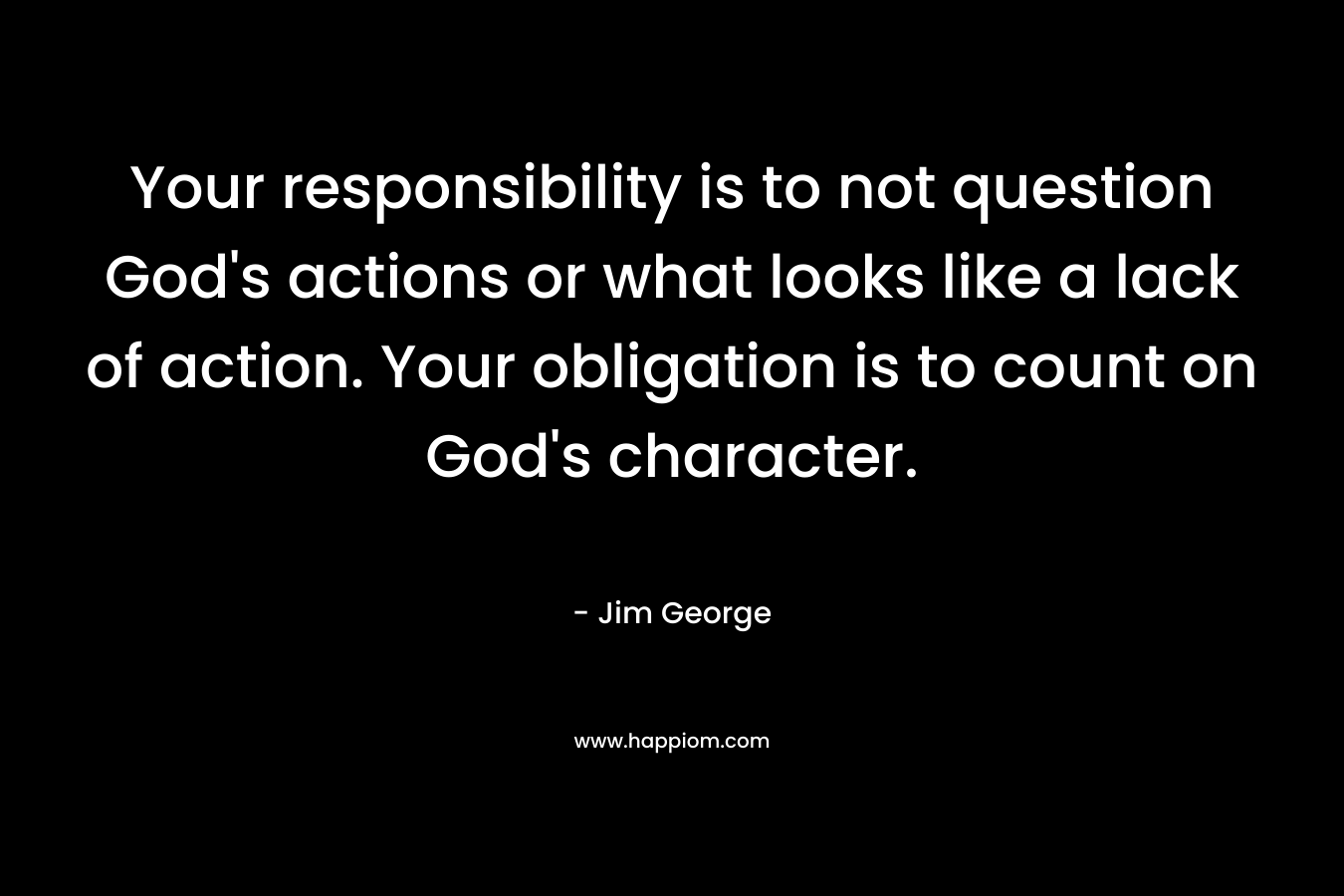 Your responsibility is to not question God's actions or what looks like a lack of action. Your obligation is to count on God's character.