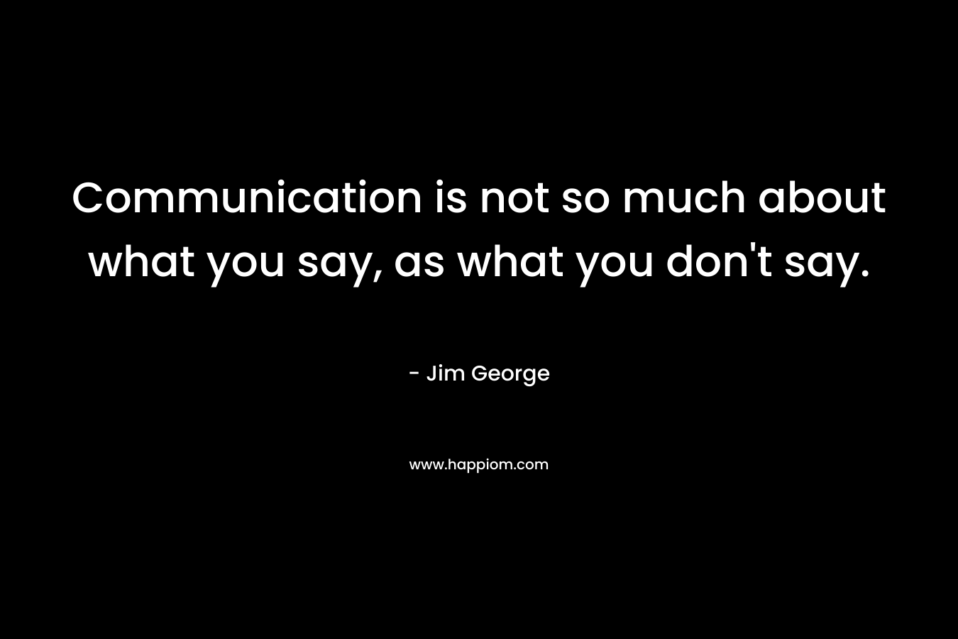 Communication is not so much about what you say, as what you don’t say. – Jim George