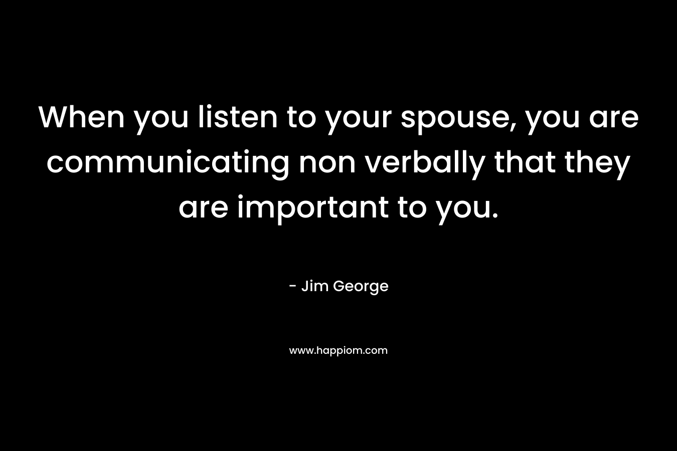 When you listen to your spouse, you are communicating non verbally that they are important to you. – Jim George