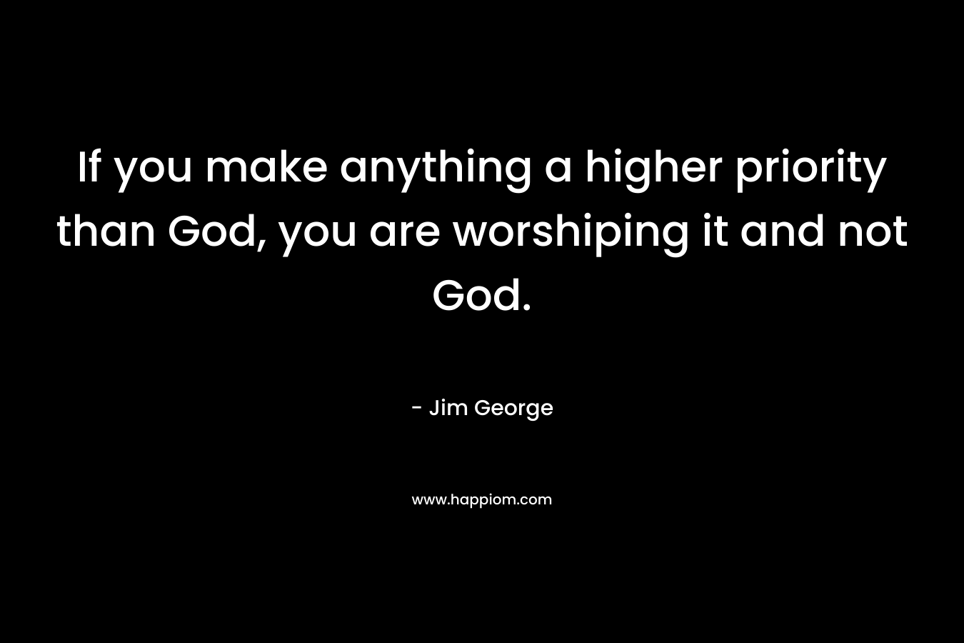 If you make anything a higher priority than God, you are worshiping it and not God. – Jim George