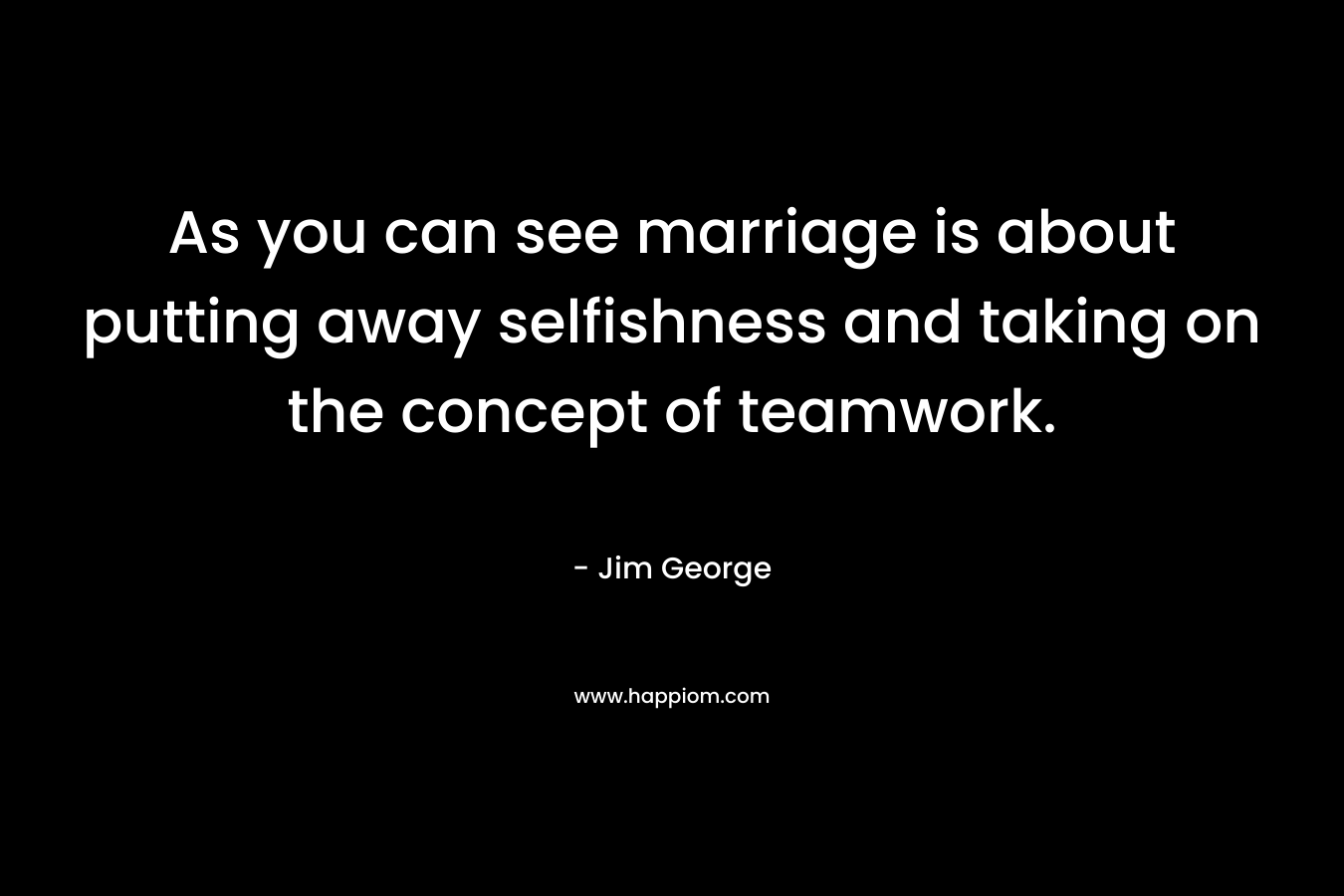 As you can see marriage is about putting away selfishness and taking on the concept of teamwork. – Jim George