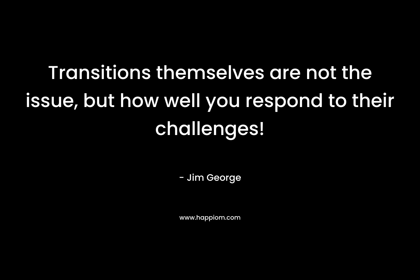 Transitions themselves are not the issue, but how well you respond to their challenges! – Jim George
