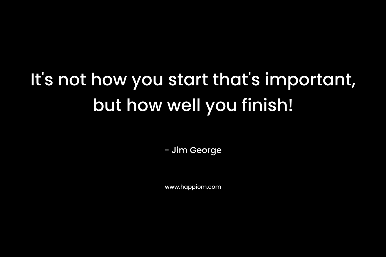 It’s not how you start that’s important, but how well you finish! – Jim George