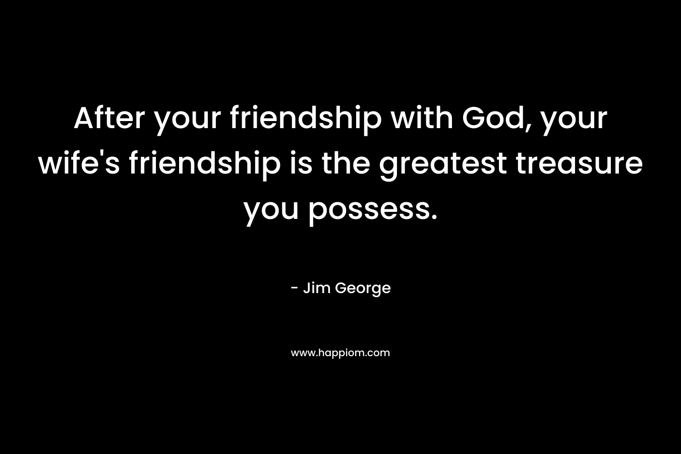 After your friendship with God, your wife’s friendship is the greatest treasure you possess. – Jim George