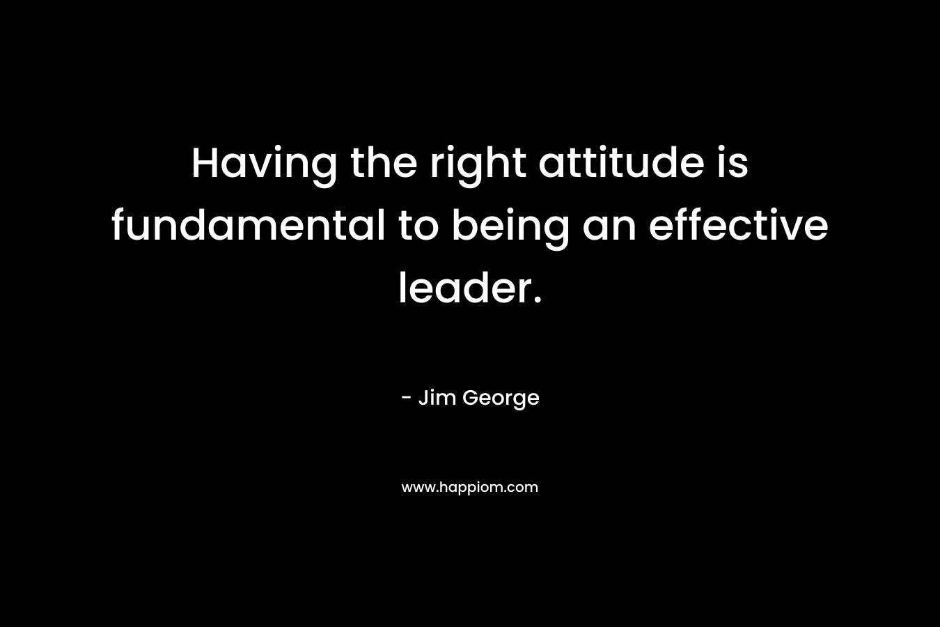 Having the right attitude is fundamental to being an effective leader. – Jim George