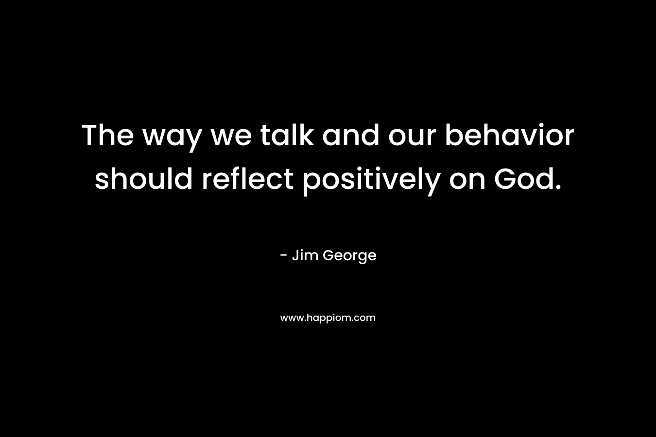 The way we talk and our behavior should reflect positively on God. – Jim George