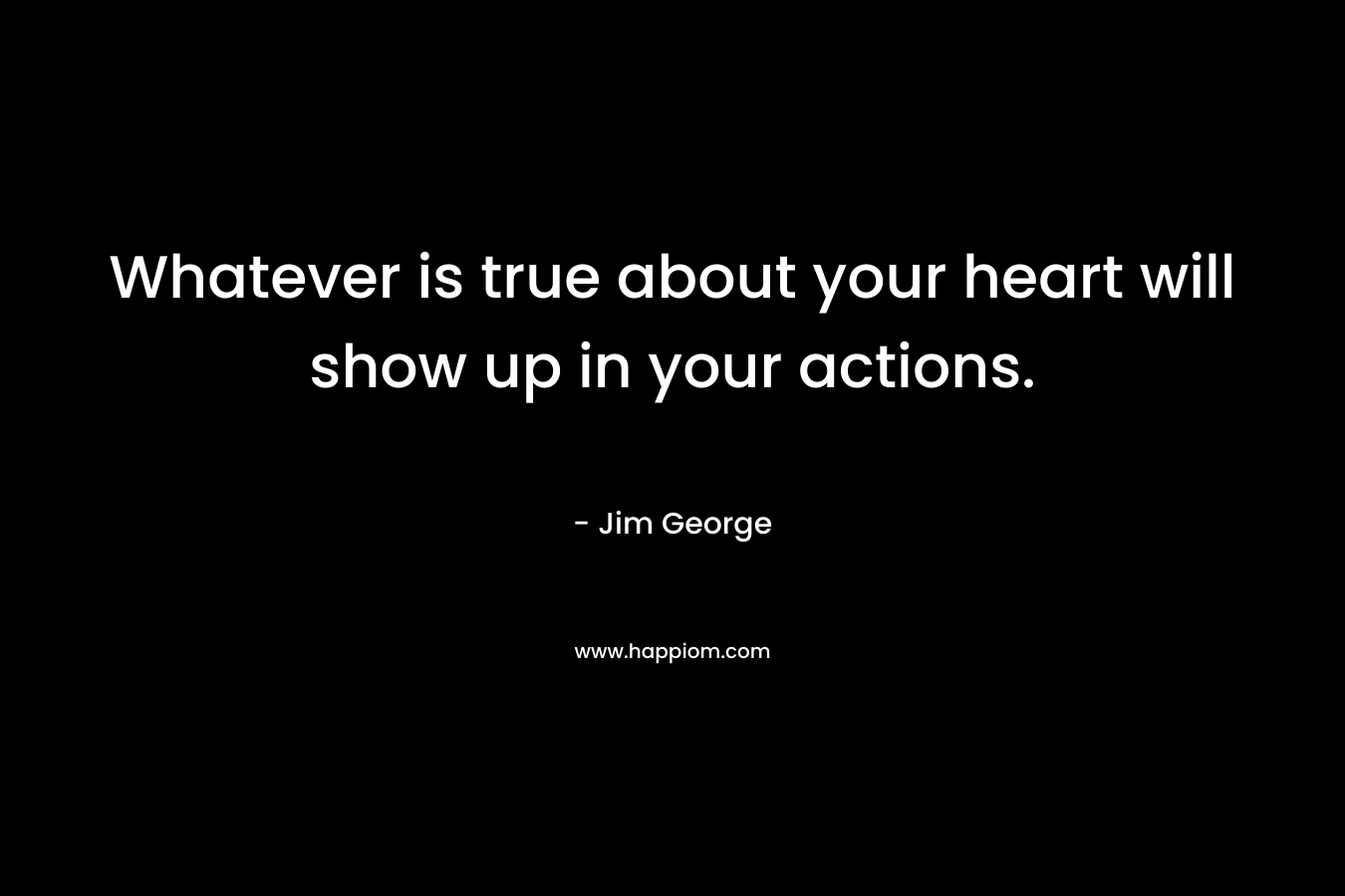 Whatever is true about your heart will show up in your actions. – Jim George